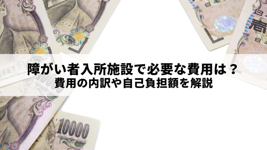 障がい者入所施設で必要な費用は？費用の内訳や自己負担額を解説